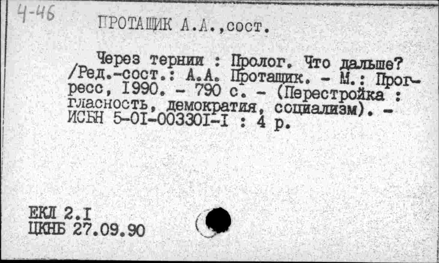 ﻿4-^6
ПРОТАЩИК А.А. ,сост.
Через тернии : Пролог. Что дальше? /Ред.-сост.: А.А. Протащик. - М.: Пиог-ресс, 1990. - 790 с. - (Перестройка : социализм). -хЮ-ЬН £>-01—003301—I ; 4 р.
ЕКЛ 2.1
ЦКНБ 27.09.90